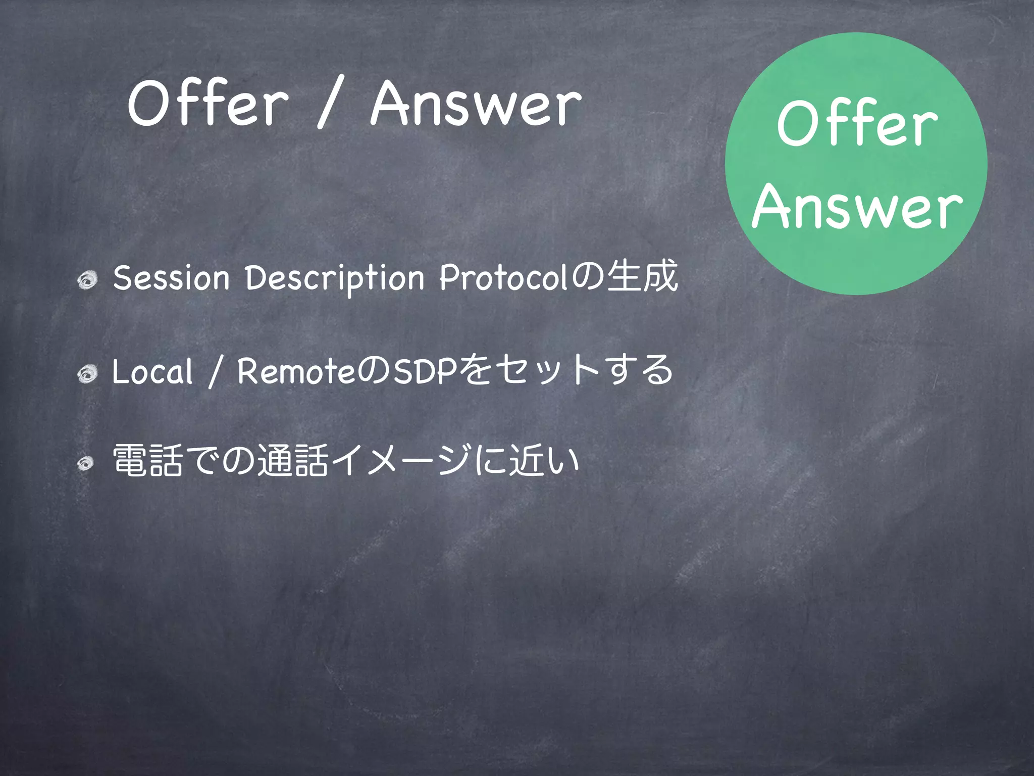 相手のストリーム接続
// 相手のストリームはP2Pのイベントから取得する
peer.onaddstream = function(evt) {
    // 自分のリモートにセット
    var video = document.getElementById('remoteVideo');
    video.src = window.webkitURL.createObjectURL(evt.stream);
};
onaddstreamイベントハンドラで接続
 