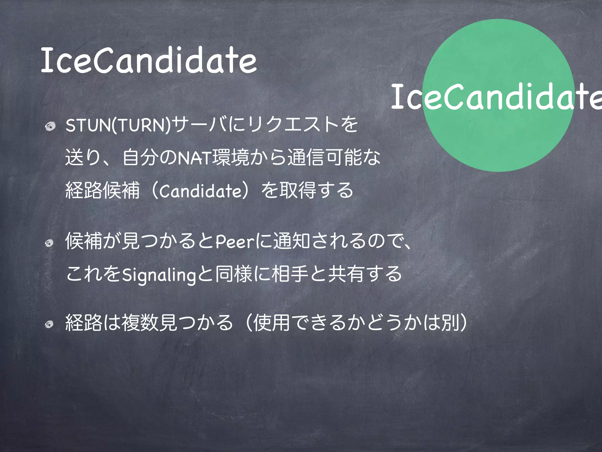 通信経路の共有（発信者/応答者）
// STUNサーバから経路候補が見つかるたび発火
peer.onicecandidate = function(evt) {
    var candidate;
    // evt.candidateプロパティにデータが入っているので、WebSocketで送信
    if ( evt.candiate ) {
        websocket.send(JSON.stringify({"candidate": evt.candidate}));
    }
};
// websocketのメッセージハンドラ内で送信されてきたデータを復元してセットする
websocket.onmessage = function(evt) {
    var message = JSON.parse(evt.data),
        candidate;
    // evt.candidateがあればCandidateの共有
    if ( evt.candidate ) {
        candidate = new RTCIceCandidate(evt.candidate);
        peer.addIceCandidate(candidate);
    }
};
 