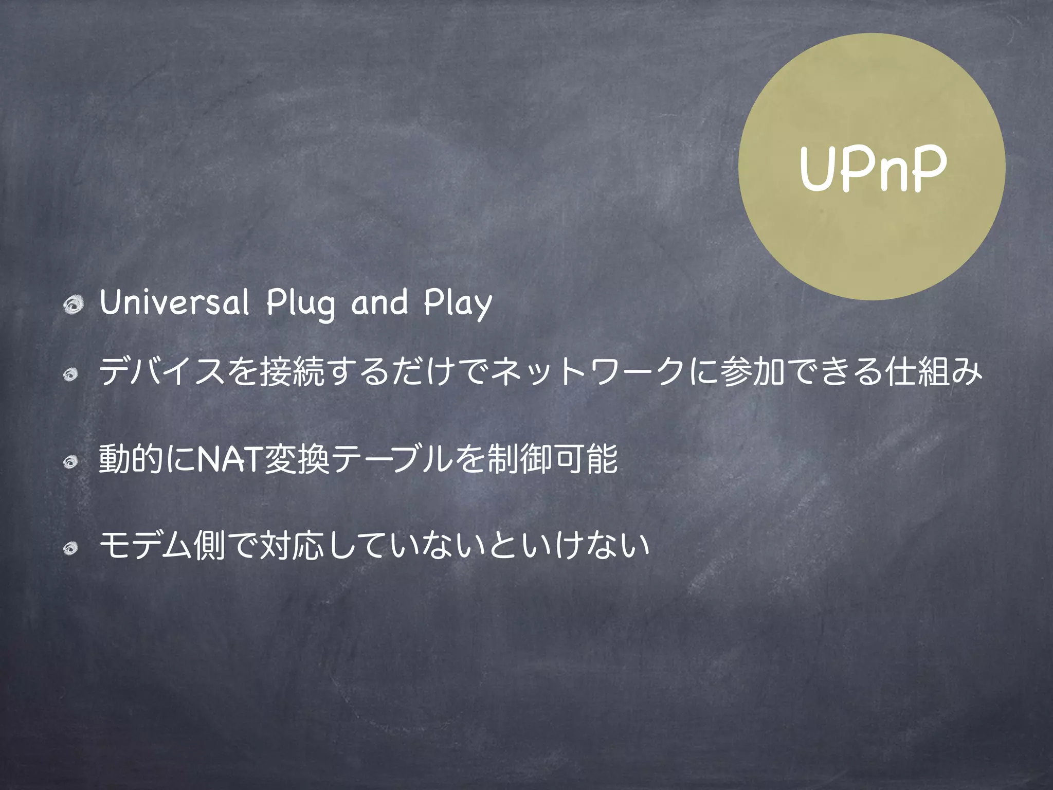 Symmetric NAT
NATの種類内部パケットは全て唯一のIP:Portにマップ
されるNAT
Local Machine
P: 192.168.0.1:255
G: 10.1.12.20:80
G:xxx.xxx.xxx.xx
:60313
G:yyy.yyy.yyy.yy
packet
Host A
Host B
内部からのパケットを受け取った外部ホストから
のみのパケットを受信する
 