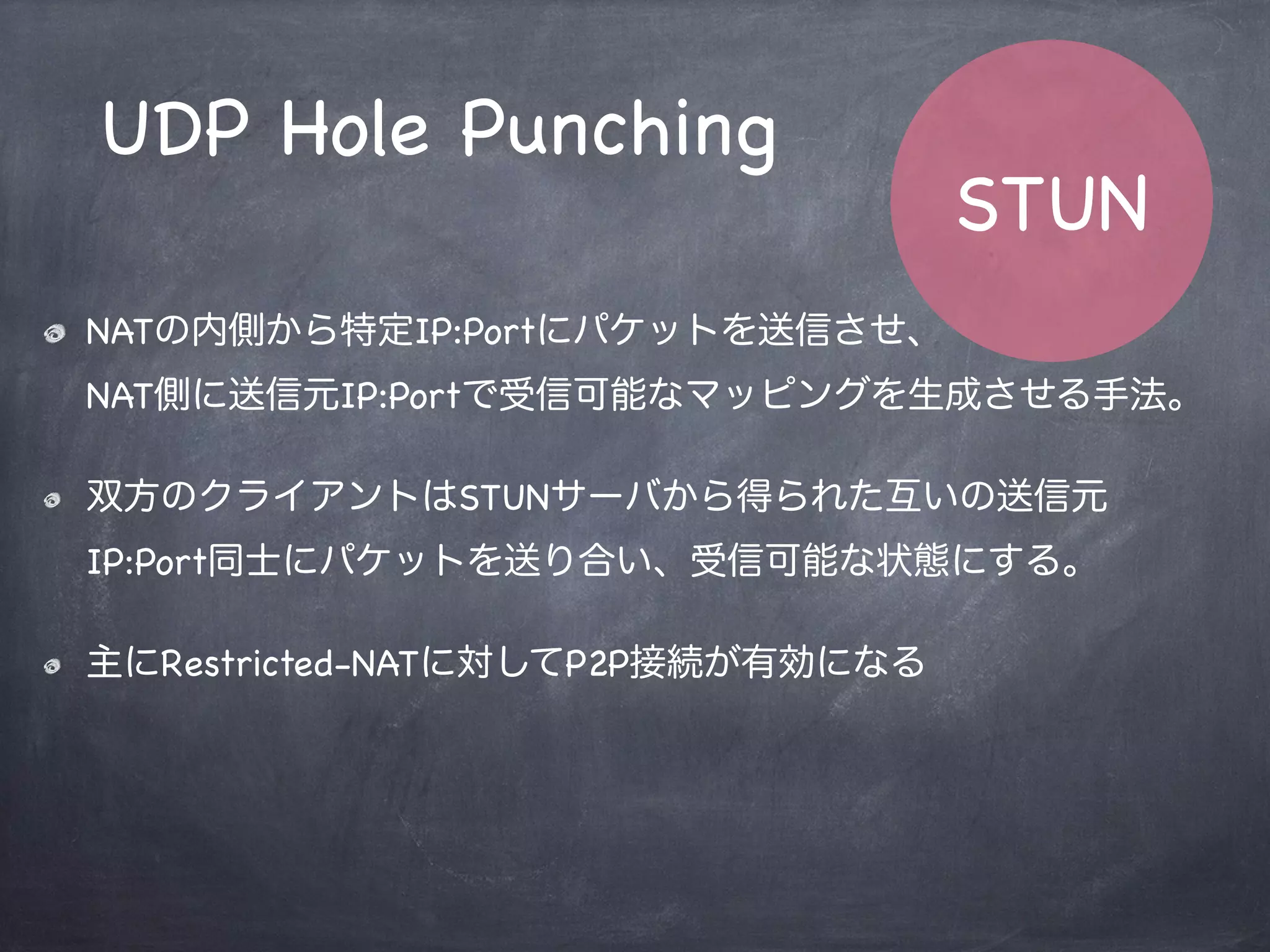 var PublicIP = ‘xxx.xxx.xxx.xxx’;
if ( Stun.hasReceivedFrom(defferentAddr, differentPort) ) {
return Stun.FullConeNATs;
} else if ( Stun.hasReceivedFrom(sameAddr, samePort) ) {
if ( Stun.isConstantIP(PublicIP) ) {
return Stun.SymmetricNATs;
}
if ( Stun.hasReceivedFrom(sameAddr, differrentPort) ) {
return Stun.AddressRestrictedNATs;
} else {
return Stun.PortRestrictedNATs;
}
}
STUN
Algorithm
 