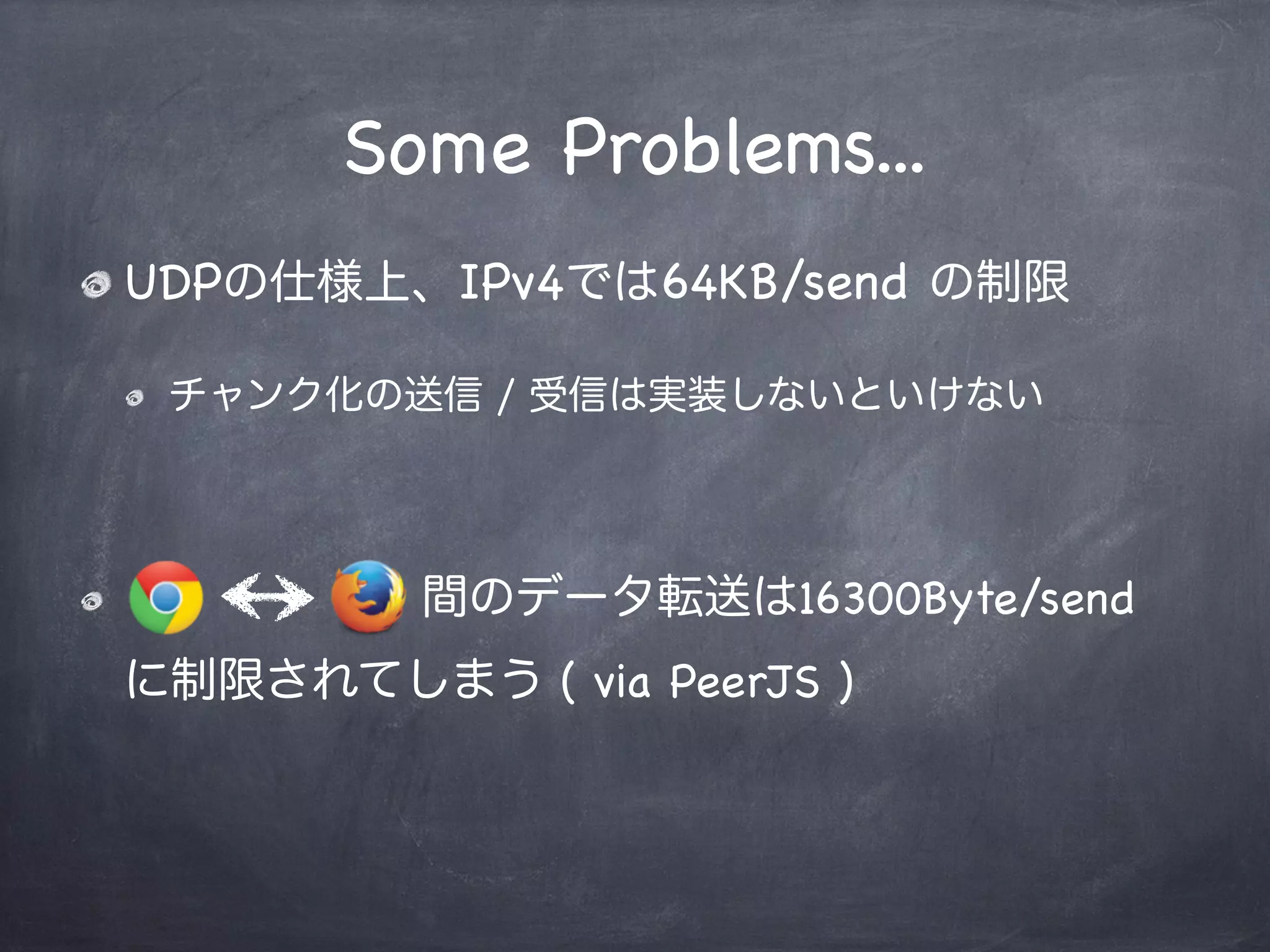 Data Channel Transports
Reliable mode
SCTPプロトコルで転送
データの順序は保証され、再送制御も内部でかかる
Non-Reliable mode
RTPプロトコルで転送
データの順序は保証されず、再送制御も実装する必要がある
Channel間で互換性が保てない><
older
 