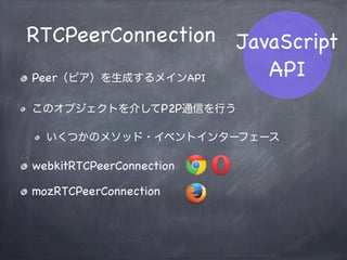 RTCPeerConnection
RTCSessionDescription
RTCIceCandidate
navigator.getUserMedia
JavaScript
API
WebRTC関連のAPIは合計3つ
Media Stream関連のAPIから1つ
 