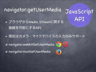 JavaScript
API
RTCIceCandidate
ICEによる接続経路候補（Candidate）
に関するオブジェクト
host / srﬂx / relay など
RTCIceCandidate
mozRTCIceCandidate
 