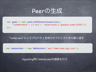 P2P
Connection
P2Pの接続確立フロー
Peer（ピア）の生成
データ・ビデオストリームの接続
Session Description Protocolの交換
Offer / Answer
Signaling
P2P通信経路候補の共有（IceCandidate）
データ送信の共有 or ビデオストリームの共有
 