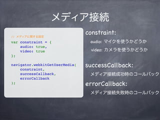 var peer = new webkitRTCPeerConnection({
    "iceServers": [{"url": "stun:stun.l.google.com:19302"}]
});
Peerの生成
“iceServers”というプロパティを持つオブジェクトを引数に渡す
var websocket = new WebSocket(‘ws://www.xxx.yyy.zzz’);
Signalling用にWebSocketの接続も行う
 