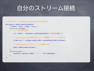 メディア接続
// メディアに関する設定
var constraint = {
audio: true,
video: true
};
navigator.webkitGetUserMedia(
    constraint,
    successCallback,
    errorCallback
);
constraint:
audio: マイクを使うかどうか
video: カメラを使うかどうか
successCallback:
メディア接続成功時のコールバック
errorCallback:
メディア接続失敗時のコールバック
 