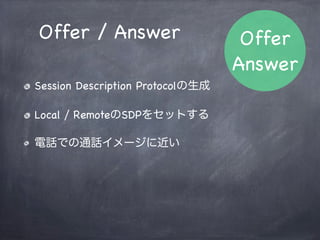 相手のストリーム接続
// 相手のストリームはP2Pのイベントから取得する
peer.onaddstream = function(evt) {
    // 自分のリモートにセット
    var video = document.getElementById('remoteVideo');
    video.src = window.webkitURL.createObjectURL(evt.stream);
};
onaddstreamイベントハンドラで接続
 
