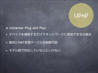 Symmetric NAT
NATの種類内部パケットは全て唯一のIP:Portにマップ
されるNAT
Local Machine
P: 192.168.0.1:255
G: 10.1.12.20:80
G:xxx.xxx.xxx.xx
:60313
G:yyy.yyy.yyy.yy
packet
Host A
Host B
内部からのパケットを受け取った外部ホストから
のみのパケットを受信する
 