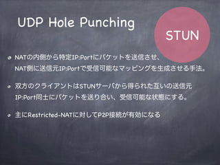 var PublicIP = ‘xxx.xxx.xxx.xxx’;
if ( Stun.hasReceivedFrom(defferentAddr, differentPort) ) {
return Stun.FullConeNATs;
} else if ( Stun.hasReceivedFrom(sameAddr, samePort) ) {
if ( Stun.isConstantIP(PublicIP) ) {
return Stun.SymmetricNATs;
}
if ( Stun.hasReceivedFrom(sameAddr, differrentPort) ) {
return Stun.AddressRestrictedNATs;
} else {
return Stun.PortRestrictedNATs;
}
}
STUN
Algorithm
 