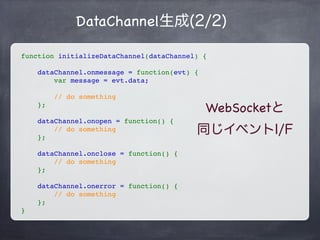 DataChannel生成(1/2)
// SDPを生成する前に作成しておく必要がある
var dataChannel = peer.createDataChannel('RTCDataChannel');
// イベントなどを初期化
initializeDataChannel(dataChannel);
// 相手からのDataChannelの接続はイベントで監視
peer.ondatachannel = function(evt) {
// evt.channelにDataChannelが格納されている
    dataChannel = evt.channel;
initializeDataChannel(dataChannel);
};
// データ送信はsend()メソッド
dataChannel.send('some data');
 