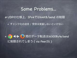 Data Channel Transports
Reliable mode
SCTPプロトコルで転送
データの順序は保証され、再送制御も内部でかかる
Non-Reliable mode
RTPプロトコルで転送
データの順序は保証されず、再送制御も実装する必要がある
Channel間で互換性が保てない><
older
 