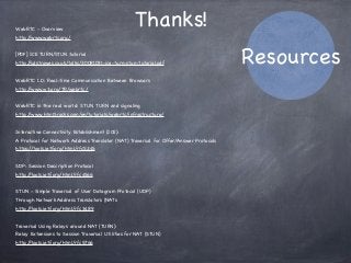 WebRTC - Overview
http://www.webrtc.org/
[PDF] ICE TURN/STUN tutorial
http://sdstrowes.co.uk/talks/20081031-ice-turn-stun-tutorial.pdf
WebRTC 1.0: Real-time Communication Between Browsers
http://www.w3.org/TR/webrtc/
WebRTC in the real world: STUN, TURN and signaling
http://www.html5rocks.com/en/tutorials/webrtc/infrastructure/
Interactive Connectivity Establishment (ICE):
A Protocol for Network Address Translator (NAT) Traversal for Offer/Answer Protocols
https://tools.ietf.org/html/rfc5245
SDP: Session Description Protocol
http://tools.ietf.org/html/rfc4566
STUN - Simple Traversal of User Datagram Protocol (UDP)
Through Network Address Translators (NATs
http://tools.ietf.org/html/rfc3489
Traversal Using Relays around NAT (TURN):
Relay Extensions to Session Traversal Utilities for NAT (STUN)
http://tools.ietf.org/html/rfc5766
Thanks!
Resources
 