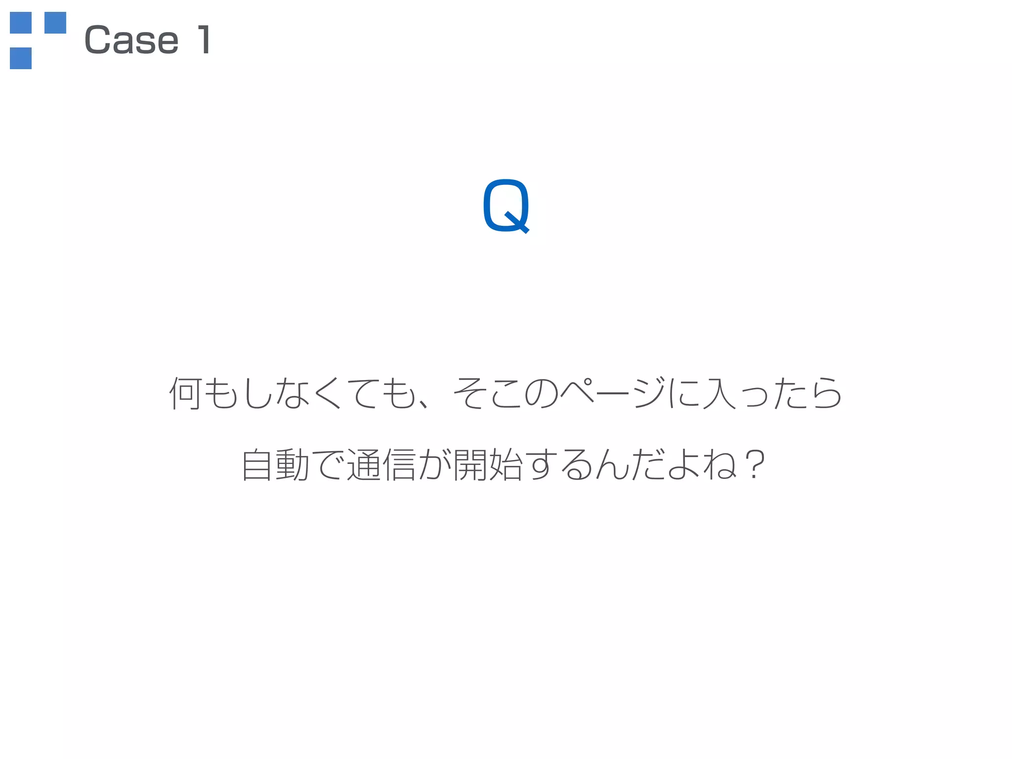何もしなくても、そこのページに入ったら 
自動で通信が開始するんだよね？ 
Case 1 
Q 
 