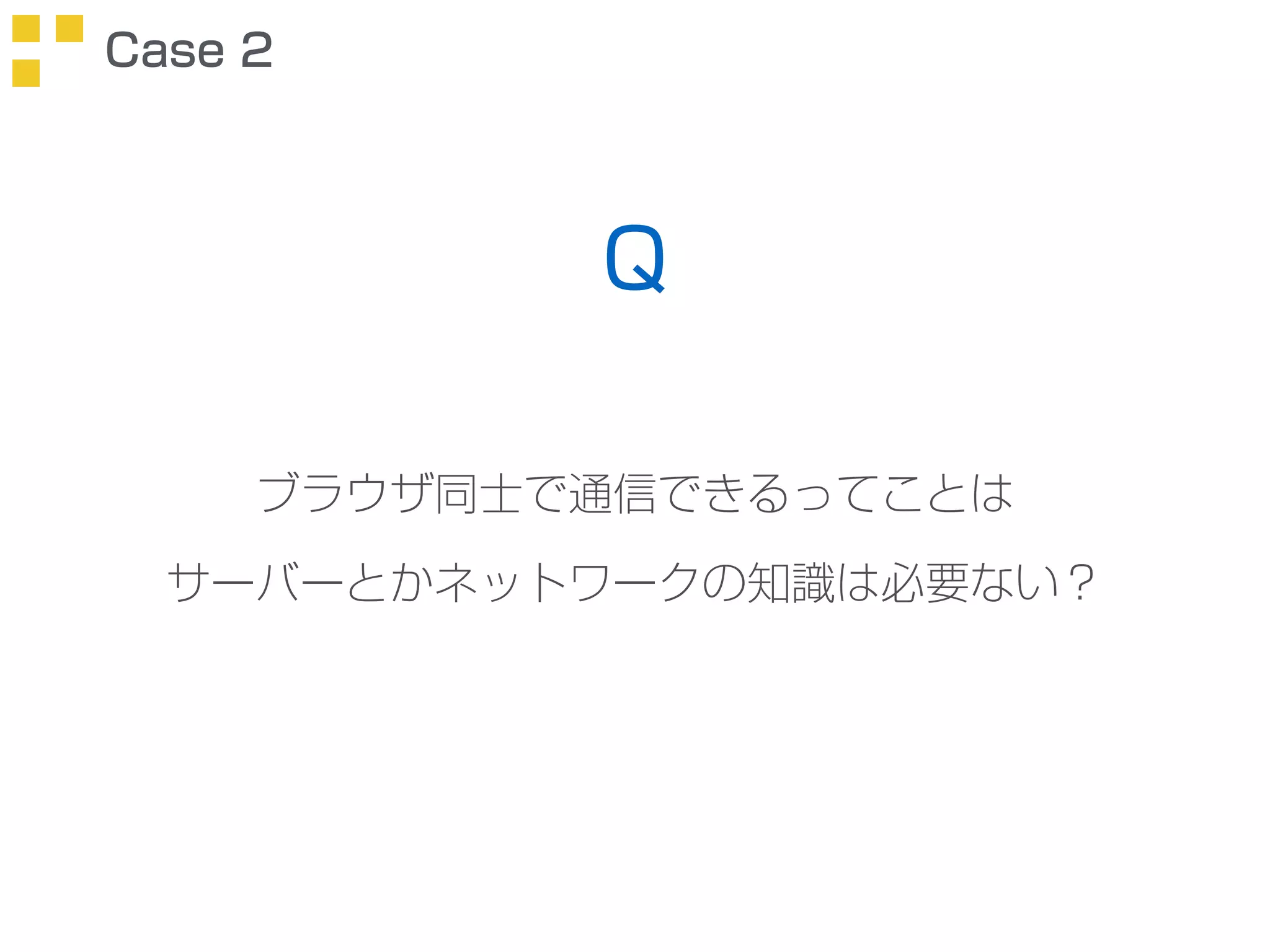 Case 2 
Q 
ブラウザ同士で通信できるってことは 
サーバーとかネットワークの知識は必要ない？ 
 