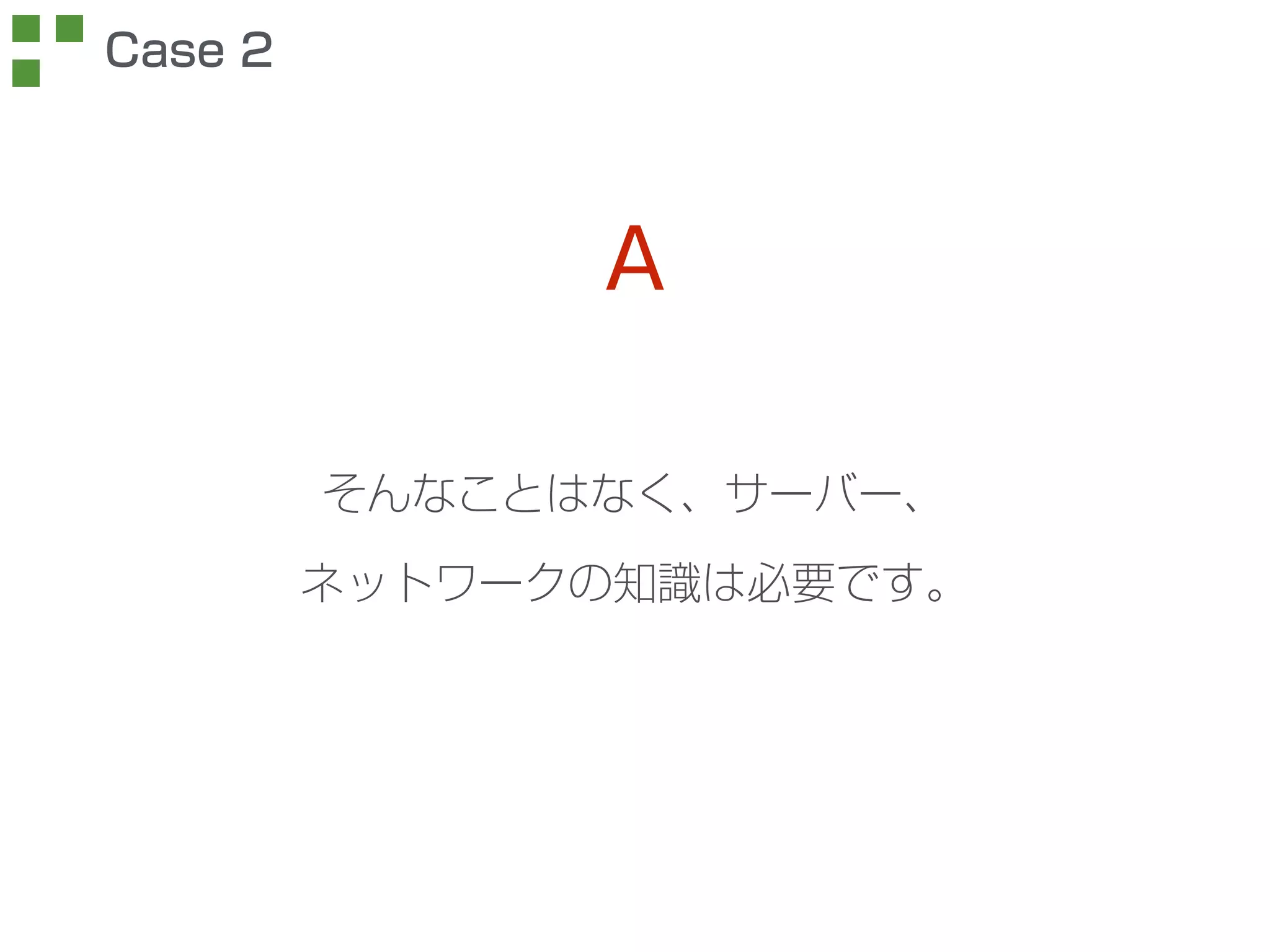 そんなことはなく、サーバー、 
ネットワークの知識は必要です。 
Case 2 
A 
 