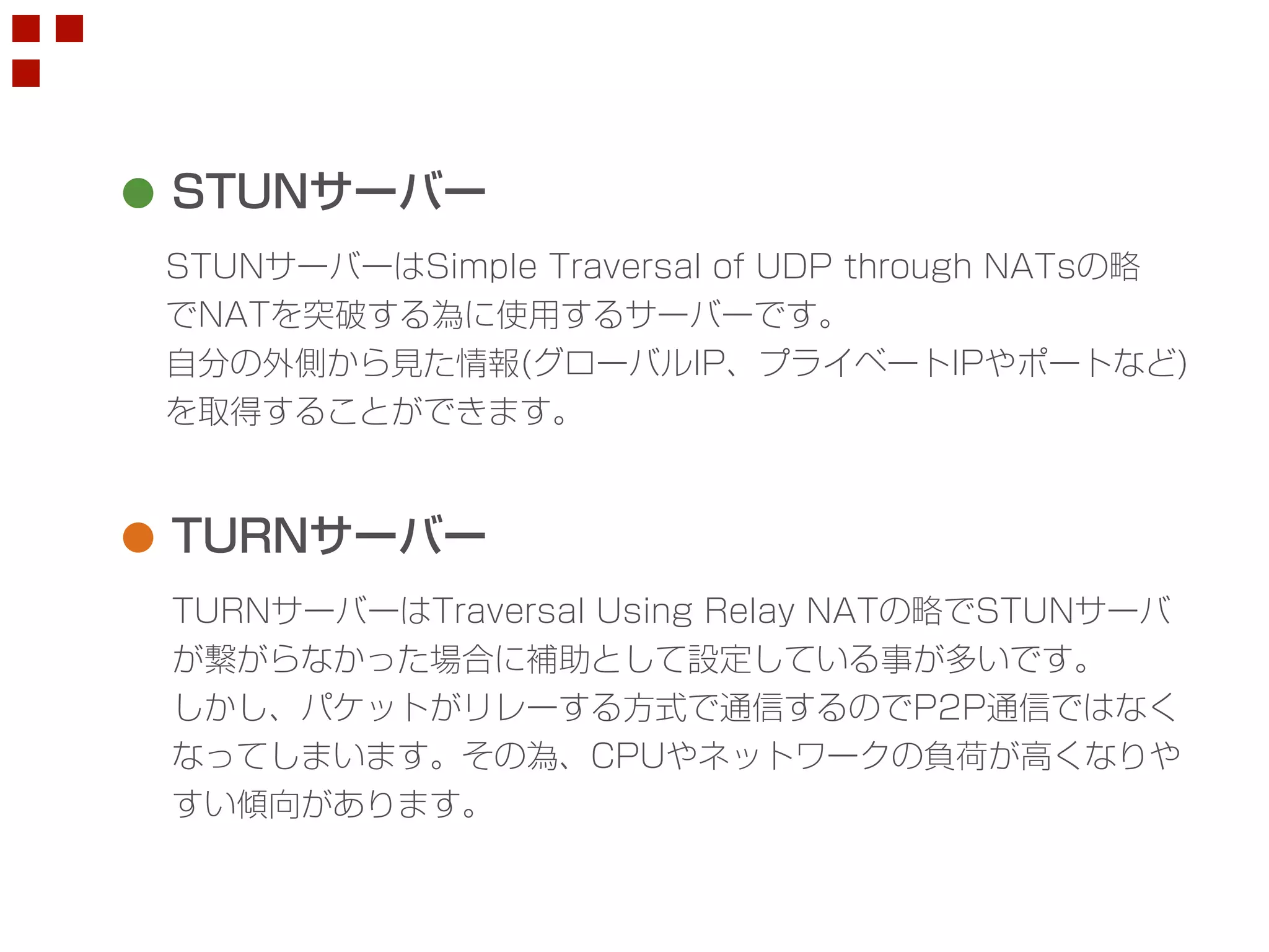 STUNサーバー 
STUNサーバーはSimple Traversal of UDP through NATsの略 
でNATを突破する為に使用するサーバーです。 
自分の外側から見た情報(グローバルIP、プライベートIPやポートなど) 
を取得することができます。 
TURNサーバー 
TURNサーバーはTraversal Using Relay NATの略でSTUNサーバ 
が繋がらなかった場合に補助として設定している事が多いです。 
しかし、パケットがリレーする方式で通信するのでP2P通信ではなく 
なってしまいます。その為、CPUやネットワークの負荷が高くなりや 
すい傾向があります。 
 