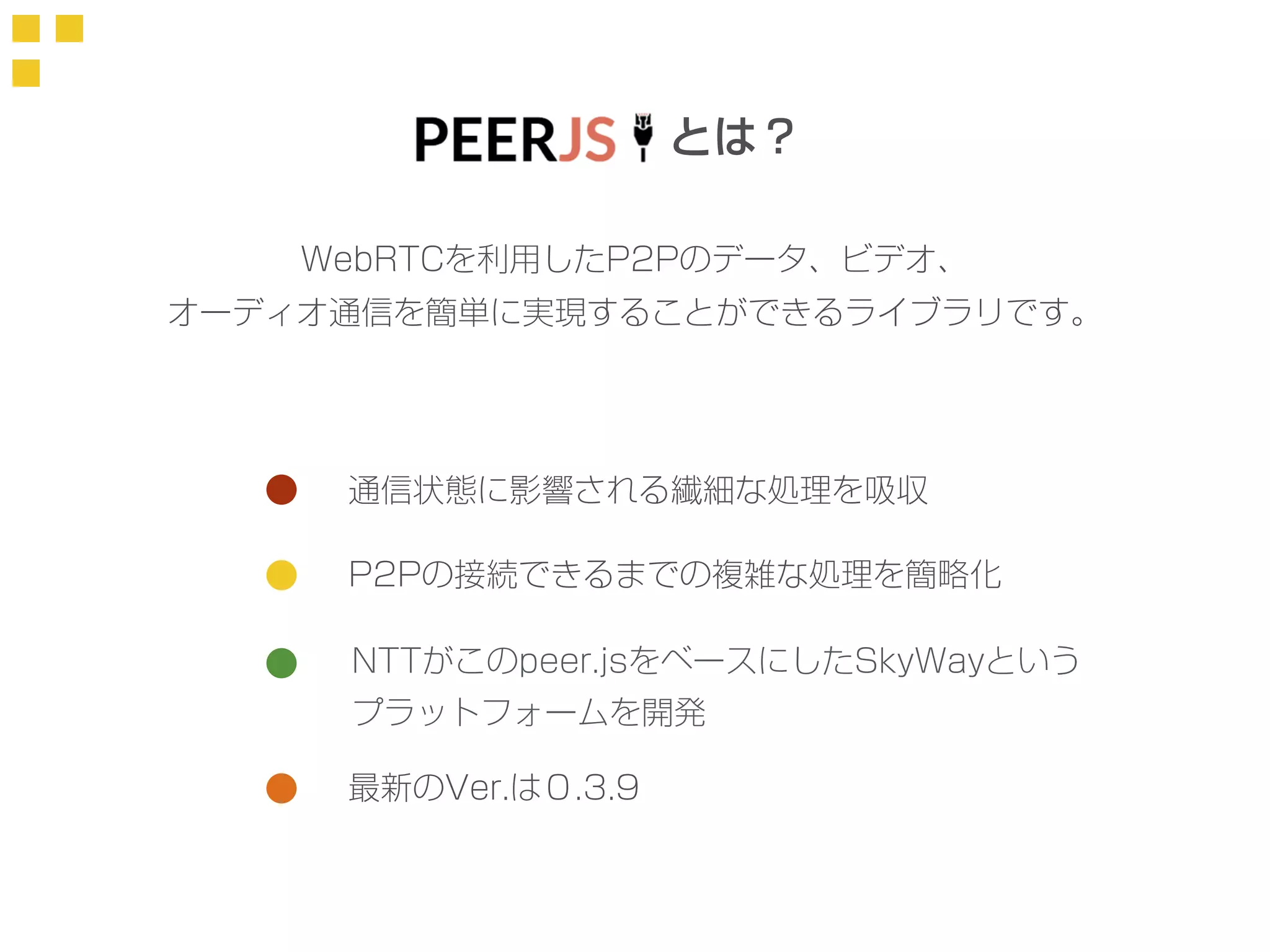とは？ 
WebRTCを利用したP2Pのデータ、ビデオ、 
オーディオ通信を簡単に実現することができるライブラリです。 
通信状態に影響される繊細な処理を吸収 
P2Pの接続できるまでの複雑な処理を簡略化 
NTTがこのpeer.jsをベースにしたSkyWayという 
プラットフォームを開発 
最新のVer.は０.3.9 
 