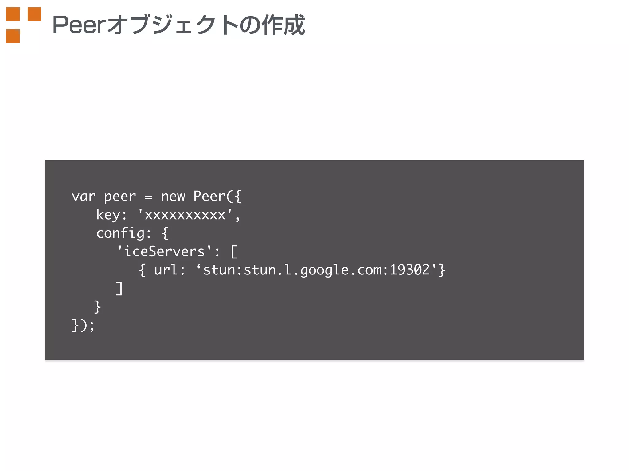Peerオブジェクトの作成 
var peer = new Peer({ 
key: 'xxxxxxxxxx', 
config: { 
'iceServers': [ 
{ url: ‘stun:stun.l.google.com:19302'} 
] 
} 
}); 
 