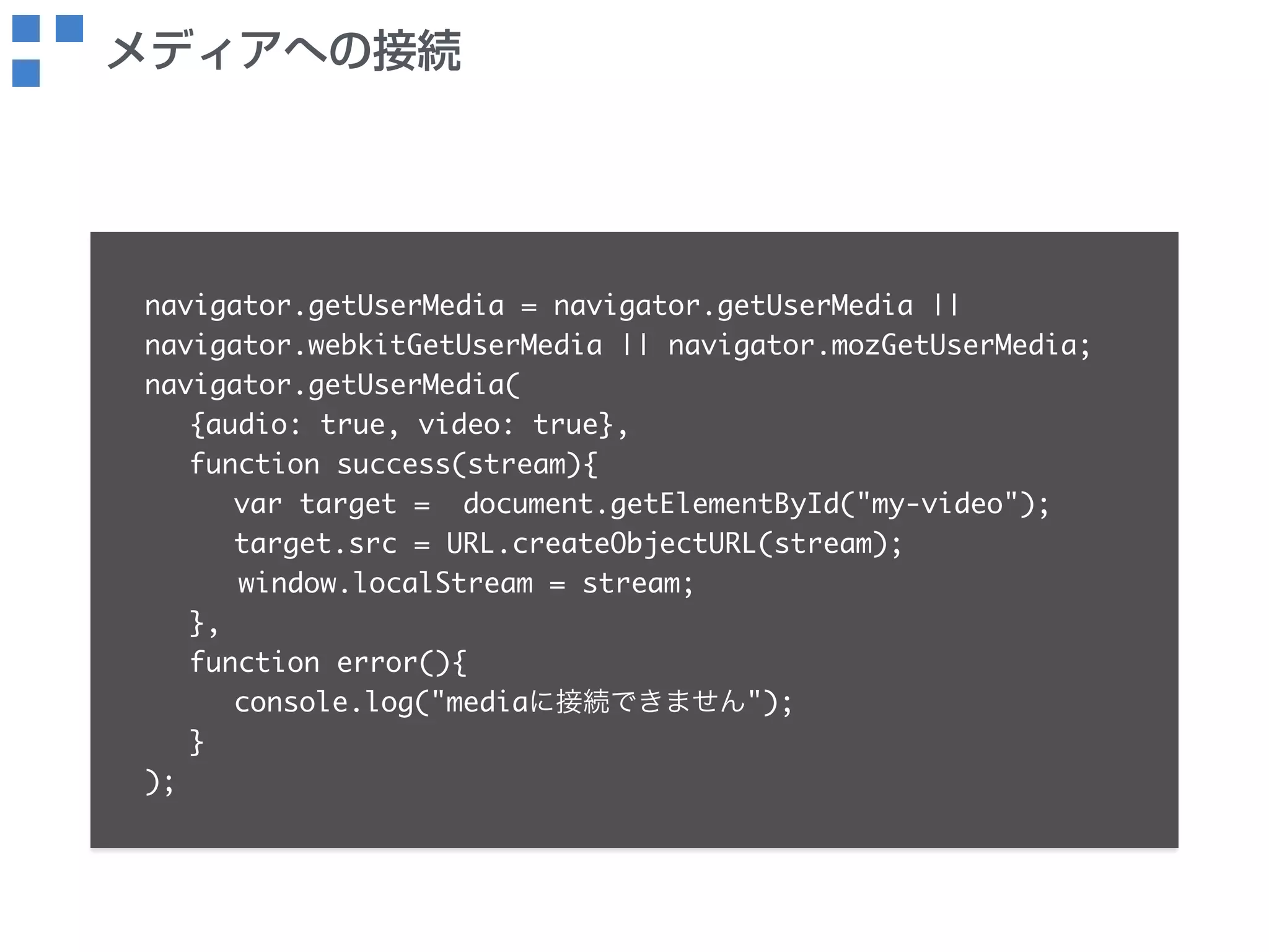 メディアへの接続 
navigator.getUserMedia = navigator.getUserMedia || 
navigator.webkitGetUserMedia || navigator.mozGetUserMedia; 
navigator.getUserMedia( 
{audio: true, video: true}, 
function success(stream){ 
var target = document.getElementById("my-video"); 
target.src = URL.createObjectURL(stream); 
window.localStream = stream; 
}, 
function error(){ 
console.log("mediaに接続できません"); 
} 
); 
 