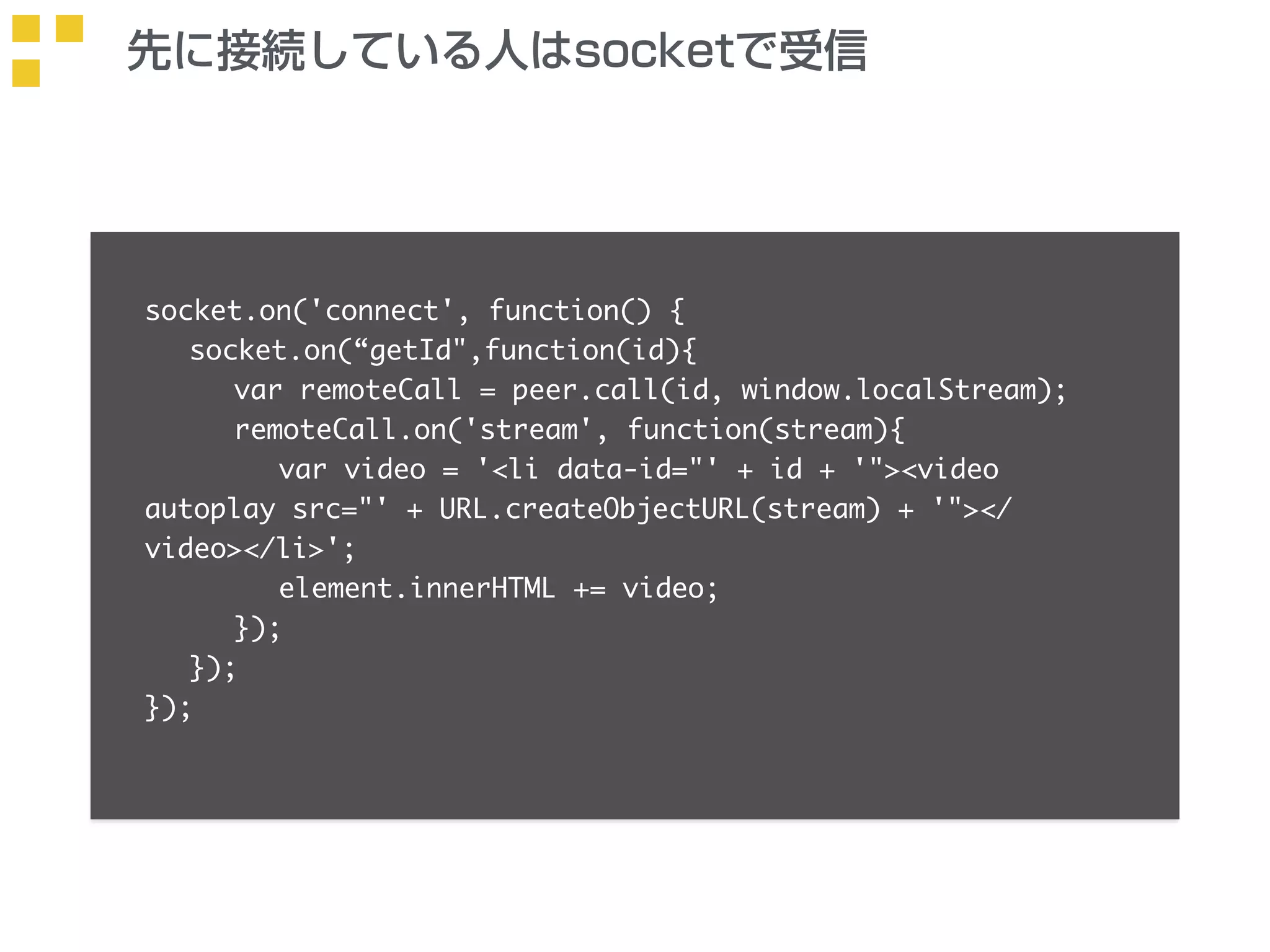 先に接続している人はsocketで受信 
socket.on('connect', function() { 
socket.on(“getId",function(id){ 
var remoteCall = peer.call(id, window.localStream); 
remoteCall.on('stream', function(stream){ 
var video = '<li data-id="' + id + '"><video 
autoplay src="' + URL.createObjectURL(stream) + '"></ 
video></li>'; 
element.innerHTML += video; 
}); 
}); 
}); 
 