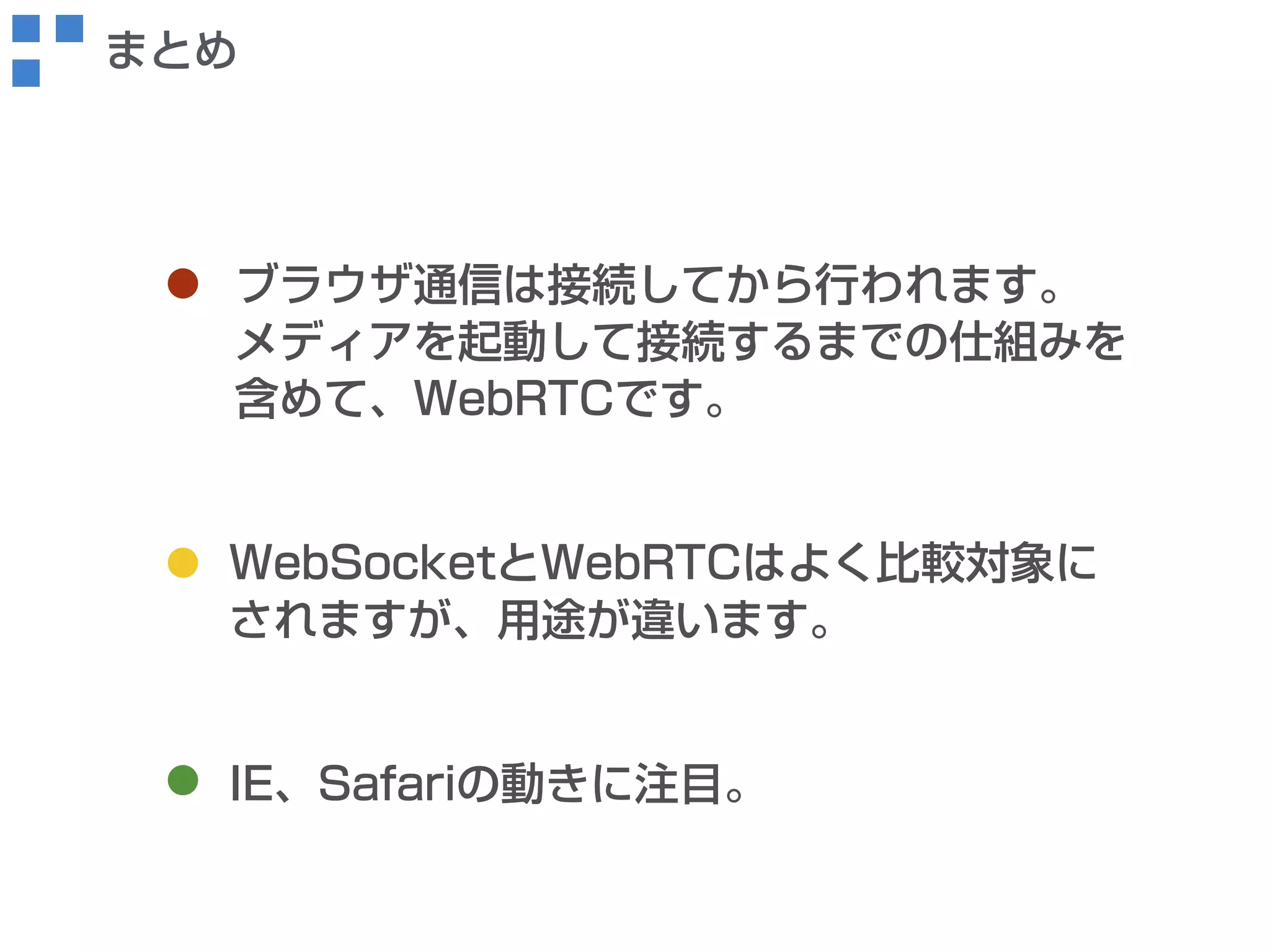 まとめ 
ブラウザ通信は接続してから行われます。 
メディアを起動して接続するまでの仕組みを 
含めて、WebRTCです。 
WebSocketとWebRTCはよく比較対象に 
されますが、用途が違います。 
IE、Safariの動きに注目。 
 