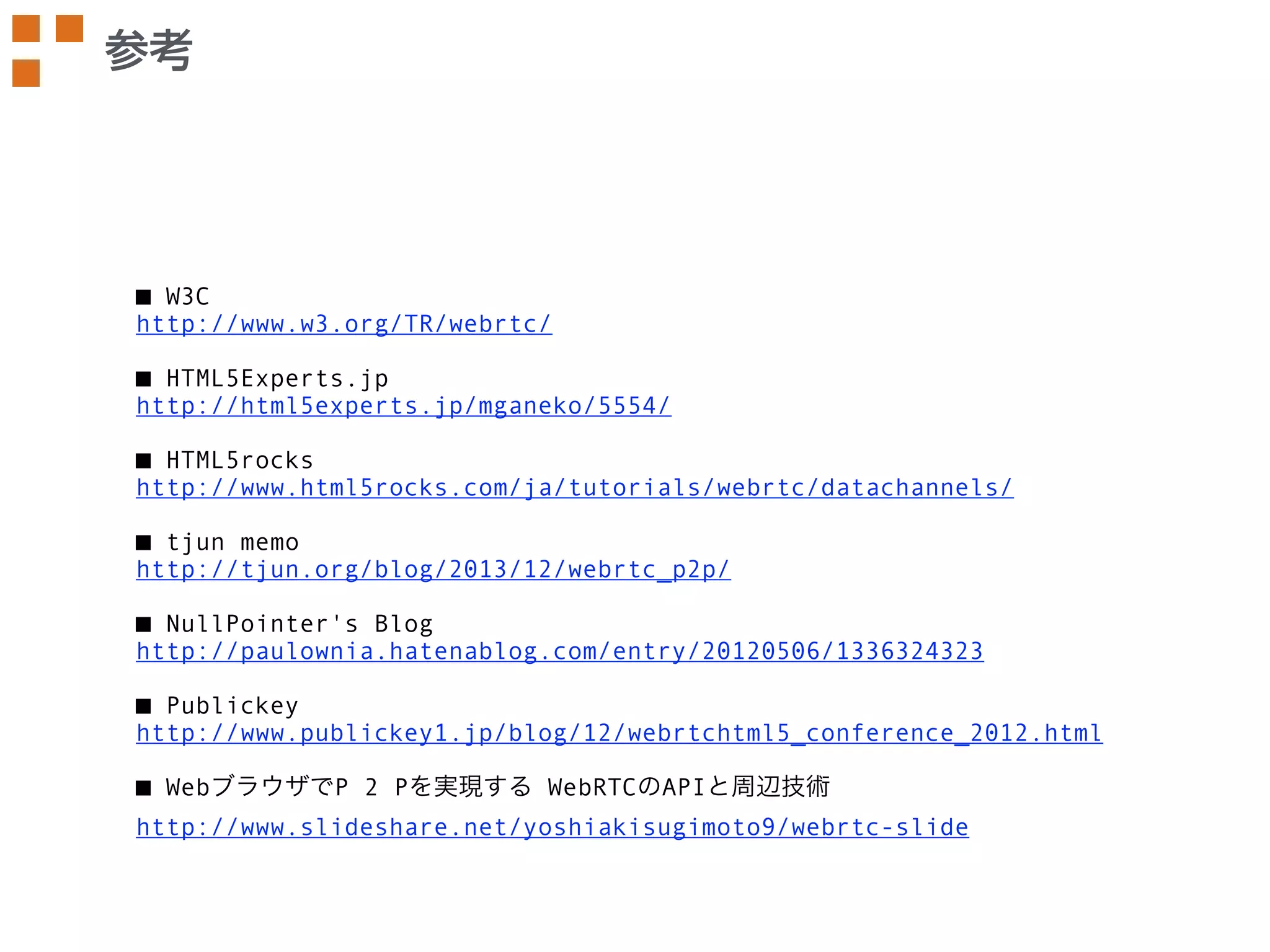 参考 
■ W3C 
http://www.w3.org/TR/webrtc/ 
! 
■ HTML5Experts.jp 
http://html5experts.jp/mganeko/5554/ 
! 
■ HTML5rocks 
http://www.html5rocks.com/ja/tutorials/webrtc/datachannels/ 
! 
■ tjun memo 
http://tjun.org/blog/2013/12/webrtc_p2p/ 
! 
■ NullPointer's Blog 
http://paulownia.hatenablog.com/entry/20120506/1336324323 
! 
■ Publickey 
http://www.publickey1.jp/blog/12/webrtchtml5_conference_2012.html 
! 
■ WebブラウザでP 2 Pを実現する WebRTCのAPIと周辺技術 
http://www.slideshare.net/yoshiakisugimoto9/webrtc-slide 
