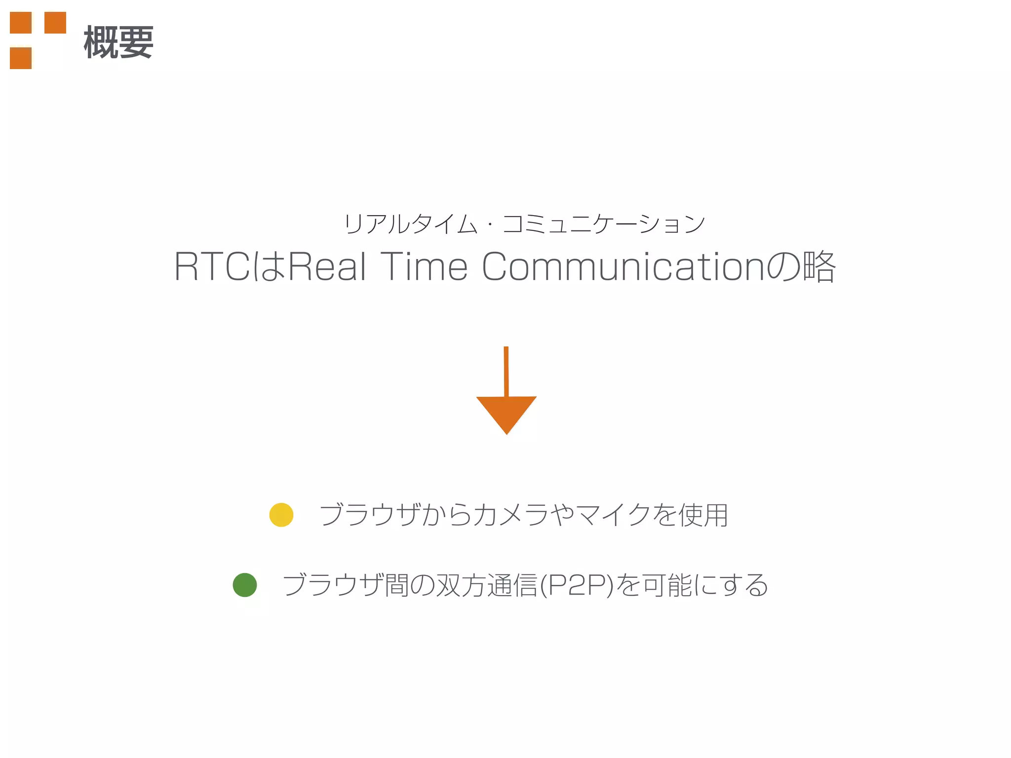リアルタイム・コミュニケーション 
RTCはReal Time Communicationの略 
ブラウザからカメラやマイクを使用 
ブラウザ間の双方通信(P2P)を可能にする 
概要 
 