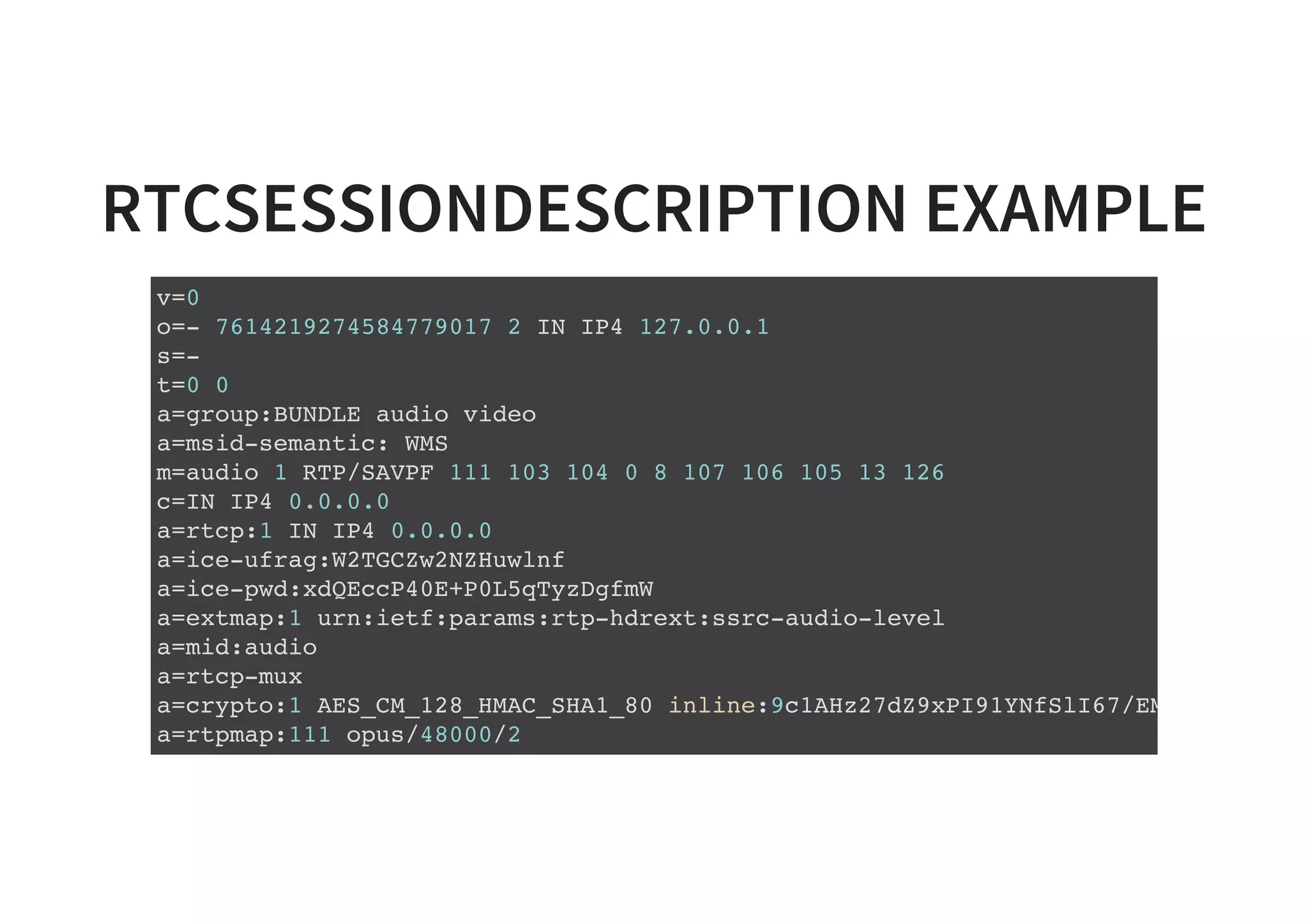 RTCSESSIONDESCRIPTION EXAMPLE
v=0
o=- 7614219274584779017 2 IN IP4 127.0.0.1
s=-
t=0 0
a=group:BUNDLE audio video
a=msid-semantic: WMS
m=audio 1 RTP/SAVPF 111 103 104 0 8 107 106 105 13 126
c=IN IP4 0.0.0.0
a=rtcp:1 IN IP4 0.0.0.0
a=ice-ufrag:W2TGCZw2NZHuwlnf
a=ice-pwd:xdQEccP40E+P0L5qTyzDgfmW
a=extmap:1 urn:ietf:params:rtp-hdrext:ssrc-audio-level
a=mid:audio
a=rtcp-mux
a=crypto:1 AES_CM_128_HMAC_SHA1_80 inline:9c1AHz27dZ9xPI91YNfSlI67/EMkjHHIHORiC
a=rtpmap:111 opus/48000/2
...
 