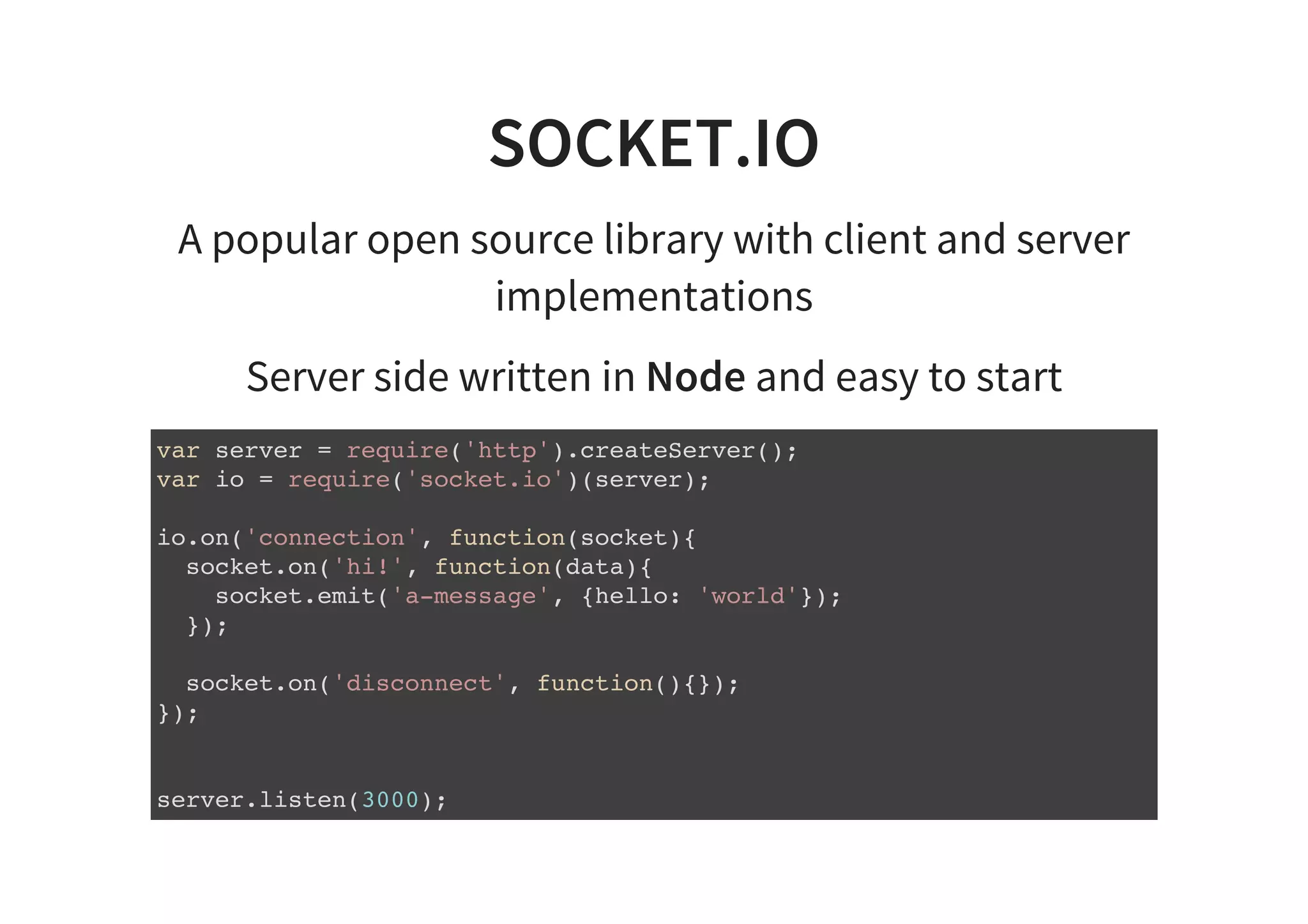 SOCKET.IO
A popular open source library with client and server
implementations
Server side written in Node and easy to start
var server = require('http').createServer();
var io = require('socket.io')(server);
io.on('connection', function(socket){
socket.on('hi!', function(data){
socket.emit('a-message', {hello: 'world'});
});
socket.on('disconnect', function(){});
});
server.listen(3000);
 
