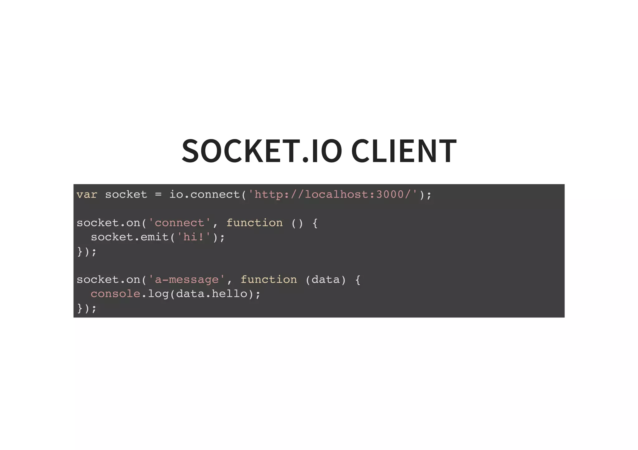 SOCKET.IO CLIENT
var socket = io.connect('http://localhost:3000/');
socket.on('connect', function () {
socket.emit('hi!');
});
socket.on('a-message', function (data) {
console.log(data.hello);
});
 