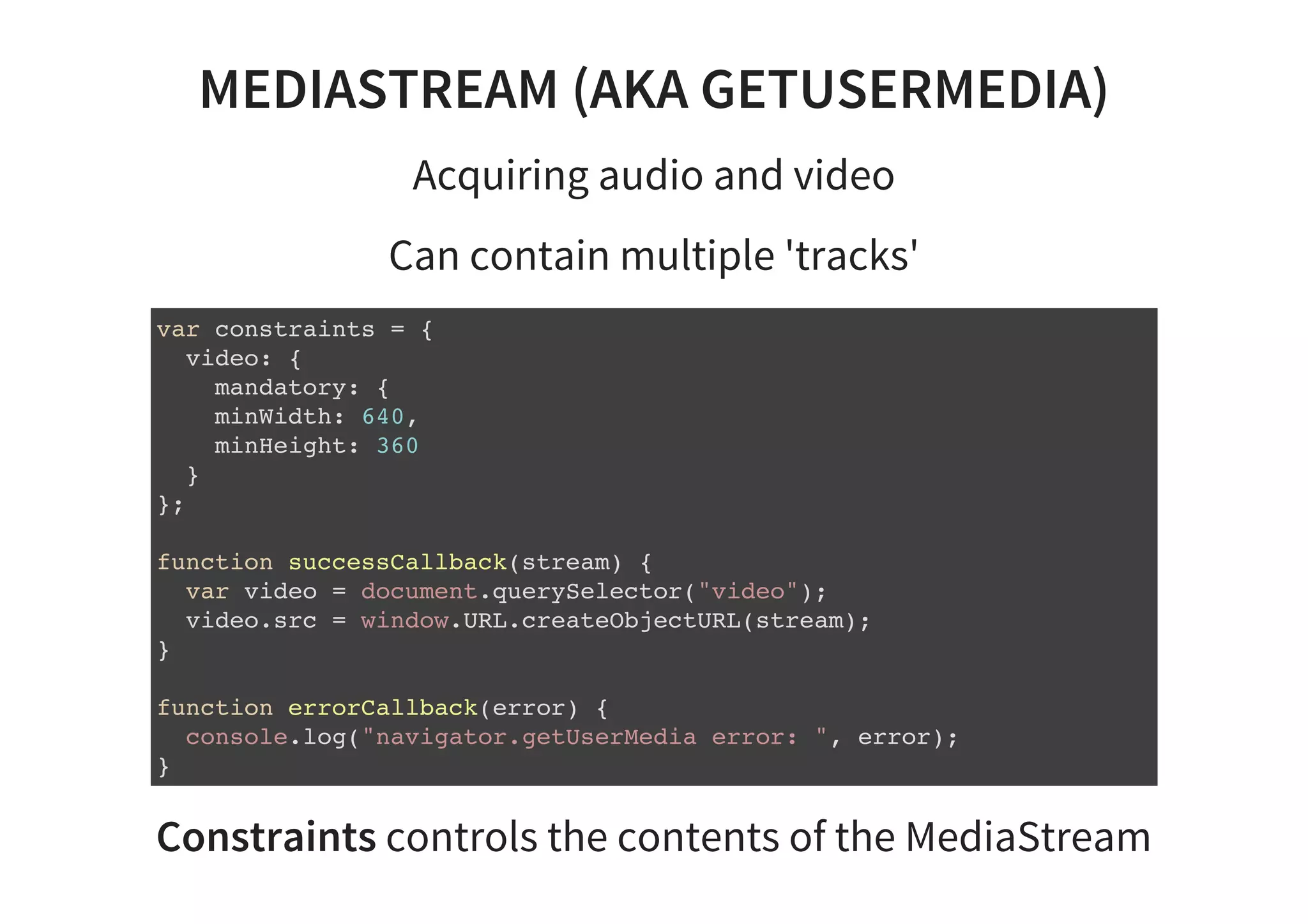 MEDIASTREAM (AKA GETUSERMEDIA)
Acquiring audio and video
Can contain multiple 'tracks'
var constraints = {
video: {
mandatory: {
minWidth: 640,
minHeight: 360
}
};
function successCallback(stream) {
var video = document.querySelector("video");
video.src = window.URL.createObjectURL(stream);
}
function errorCallback(error) {
console.log("navigator.getUserMedia error: ", error);
}
Constraints controls the contents of the MediaStream
 