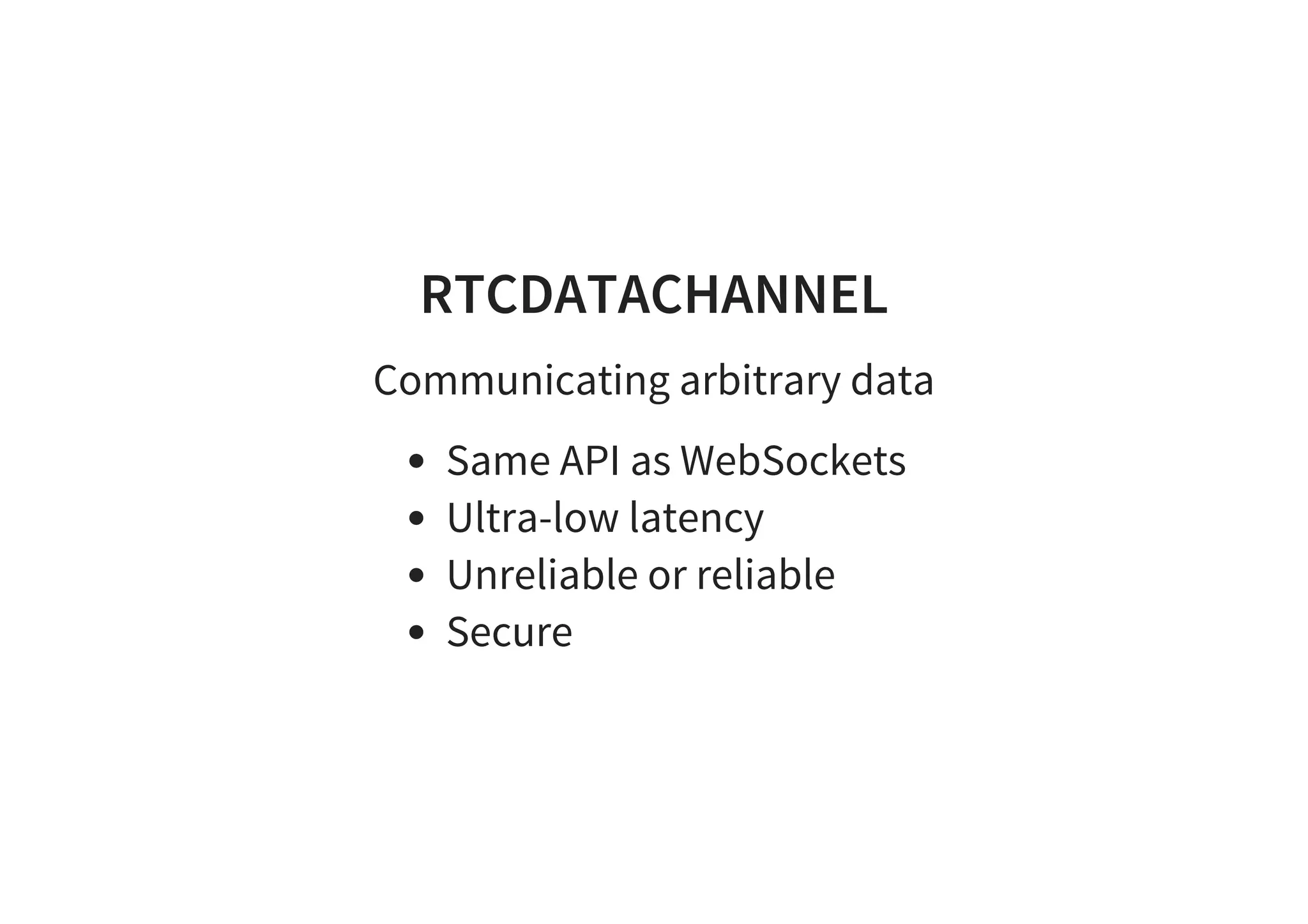 RTCDATACHANNEL
Communicating arbitrary data
Same API as WebSockets
Ultra-low latency
Unreliable or reliable
Secure
 