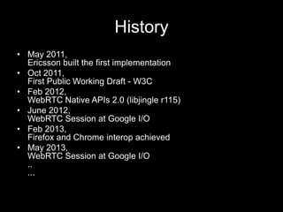 History
• May 2011,
Ericsson built the first implementation
• Oct 2011,
First Public Working Draft - W3C
• Feb 2012,
WebRTC Native APIs 2.0 (libjingle r115)
• June 2012,
WebRTC Session at Google I/O
• Feb 2013,
Firefox and Chrome interop achieved
• May 2013,
WebRTC Session at Google I/O
..
...
 