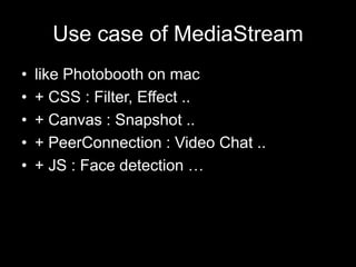 Use case of MediaStream
• like Photobooth on mac
• + CSS : Filter, Effect ..
• + Canvas : Snapshot ..
• + PeerConnection : Video Chat ..
• + JS : Face detection …
 