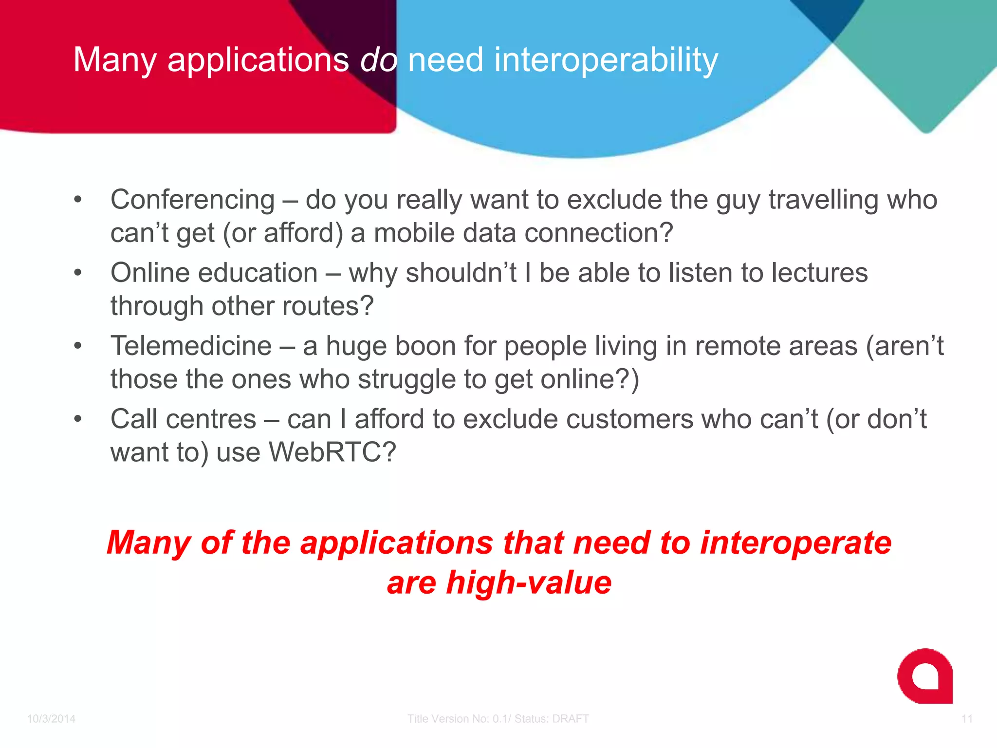 Many applications do need interoperability 
• Conferencing – do you really want to exclude the guy travelling who 
can’t get (or afford) a mobile data connection? 
• Online education – why shouldn’t I be able to listen to lectures 
through other routes? 
• Telemedicine – a huge boon for people living in remote areas (aren’t 
those the ones who struggle to get online?) 
• Call centres – can I afford to exclude customers who can’t (or don’t 
want to) use WebRTC? 
Many of the applications that need to interoperate 
are high-value 
10/3/2014 Title Version No: 0.1/ Status: DRAFT 11 
 