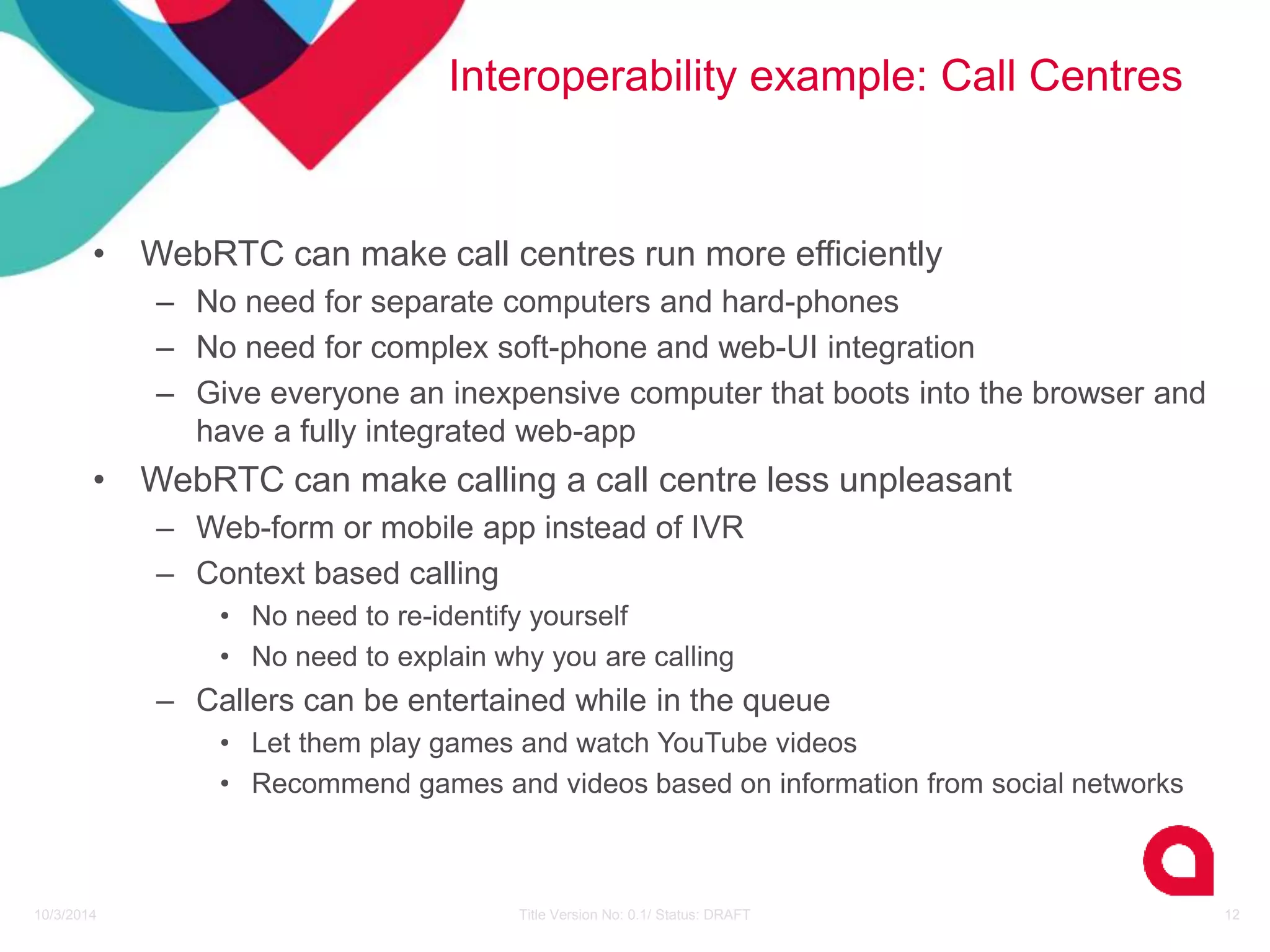 Interoperability example: Call Centres 
• WebRTC can make call centres run more efficiently 
– No need for separate computers and hard-phones 
– No need for complex soft-phone and web-UI integration 
– Give everyone an inexpensive computer that boots into the browser and 
have a fully integrated web-app 
• WebRTC can make calling a call centre less unpleasant 
– Web-form or mobile app instead of IVR 
– Context based calling 
• No need to re-identify yourself 
• No need to explain why you are calling 
– Callers can be entertained while in the queue 
• Let them play games and watch YouTube videos 
• Recommend games and videos based on information from social networks 
10/3/2014 Title Version No: 0.1/ Status: DRAFT 12 
 