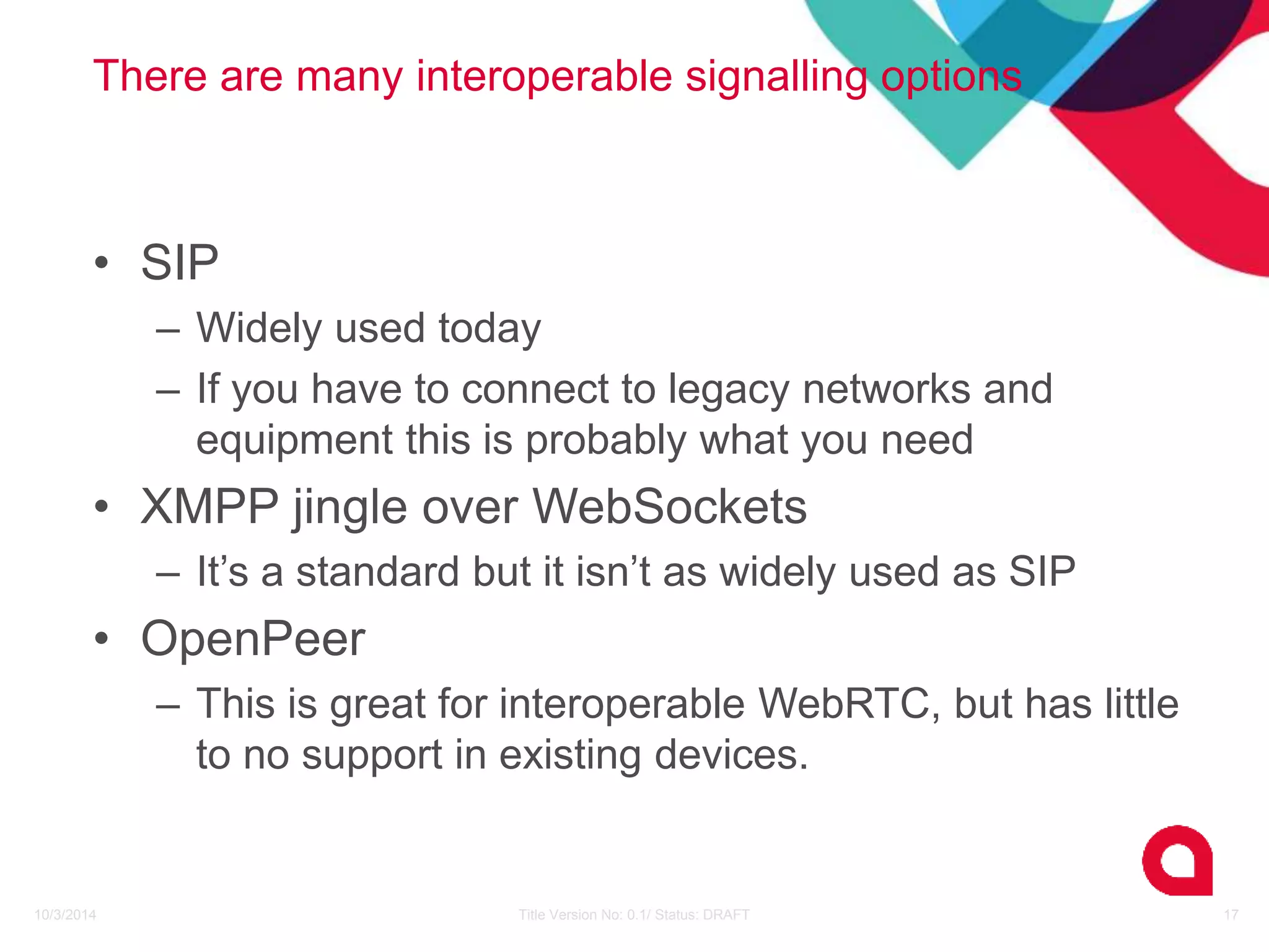 There are many interoperable signalling options 
• SIP 
– Widely used today 
– If you have to connect to legacy networks and 
equipment this is probably what you need 
• XMPP jingle over WebSockets 
– It’s a standard but it isn’t as widely used as SIP 
• OpenPeer 
– This is great for interoperable WebRTC, but has little 
to no support in existing devices. 
10/3/2014 Title Version No: 0.1/ Status: DRAFT 17 
 