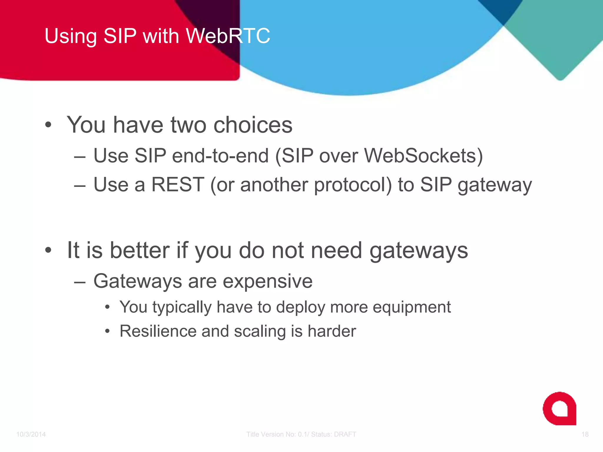 Using SIP with WebRTC 
• You have two choices 
– Use SIP end-to-end (SIP over WebSockets) 
– Use a REST (or another protocol) to SIP gateway 
• It is better if you do not need gateways 
– Gateways are expensive 
• You typically have to deploy more equipment 
• Resilience and scaling is harder 
10/3/2014 Title Version No: 0.1/ Status: DRAFT 18 
 