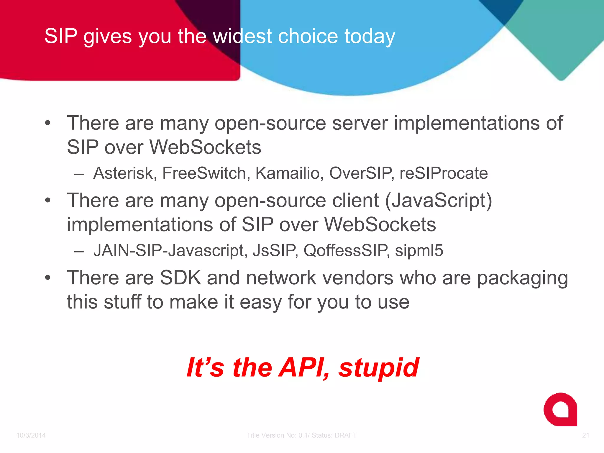 SIP gives you the widest choice today 
• There are many open-source server implementations of 
SIP over WebSockets 
– Asterisk, FreeSwitch, Kamailio, OverSIP, reSIProcate 
• There are many open-source client (JavaScript) 
implementations of SIP over WebSockets 
– JAIN-SIP-Javascript, JsSIP, QoffessSIP, sipml5 
• There are SDK and network vendors who are packaging 
this stuff to make it easy for you to use 
It’s the API, stupid 
10/3/2014 Title Version No: 0.1/ Status: DRAFT 21 
 