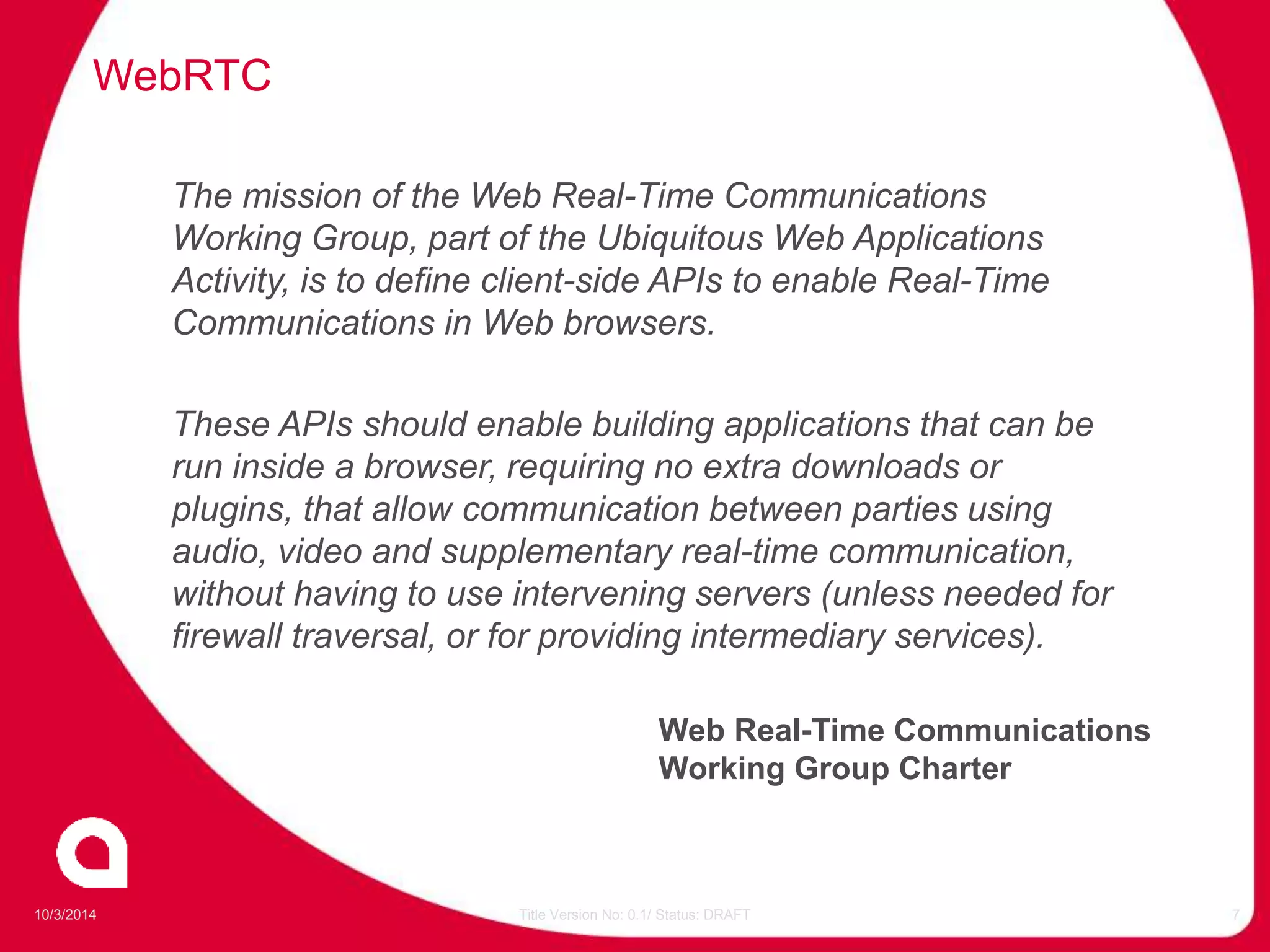 WebRTC 
The mission of the Web Real-Time Communications 
Working Group, part of the Ubiquitous Web Applications 
Activity, is to define client-side APIs to enable Real-Time 
Communications in Web browsers. 
These APIs should enable building applications that can be 
run inside a browser, requiring no extra downloads or 
plugins, that allow communication between parties using 
audio, video and supplementary real-time communication, 
without having to use intervening servers (unless needed for 
firewall traversal, or for providing intermediary services). 
Web Real-Time Communications 
Working Group Charter 
10/3/2014 Title Version No: 0.1/ Status: DRAFT 7 
 