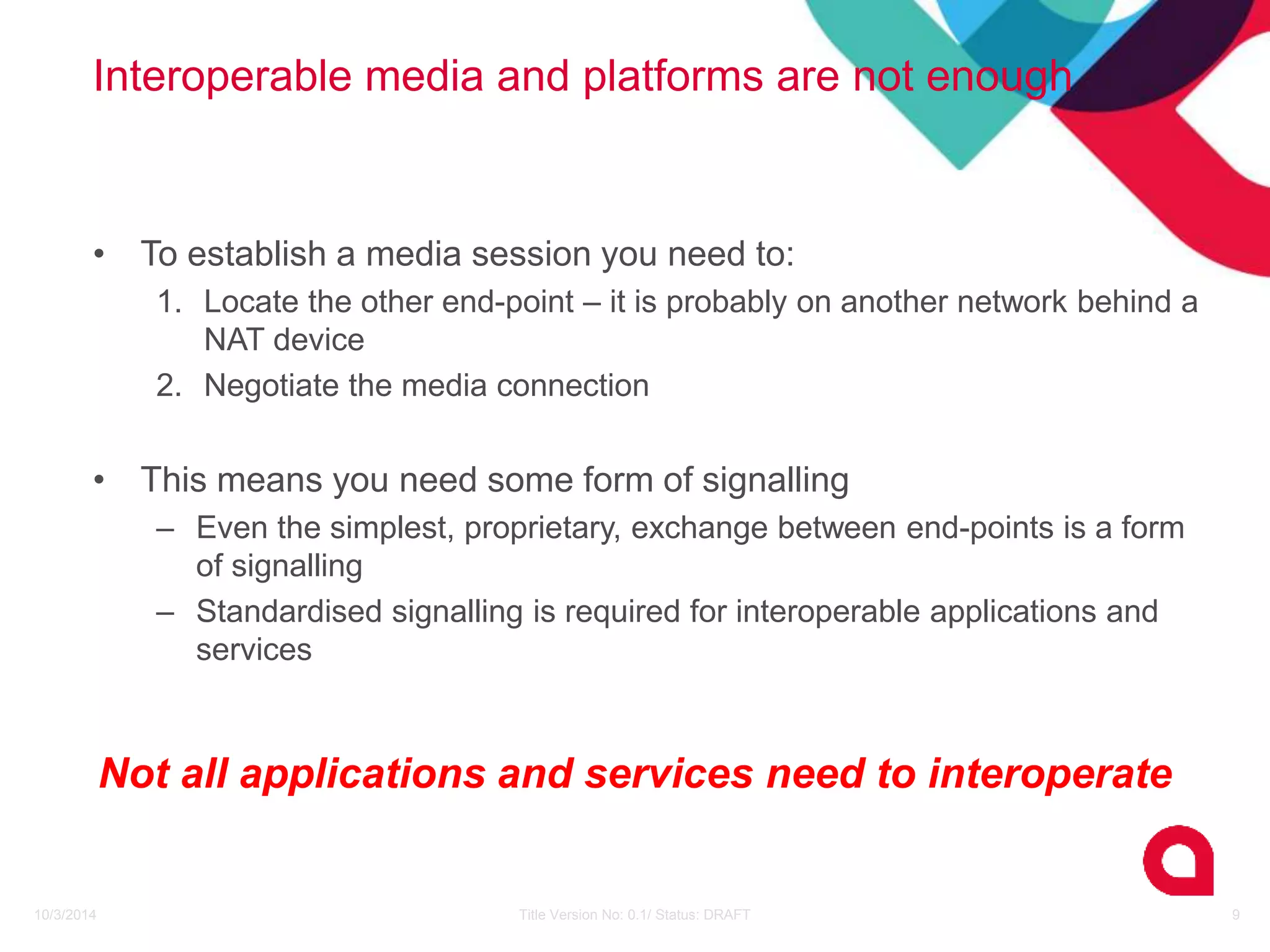 Interoperable media and platforms are not enough 
• To establish a media session you need to: 
1. Locate the other end-point – it is probably on another network behind a 
NAT device 
2. Negotiate the media connection 
• This means you need some form of signalling 
– Even the simplest, proprietary, exchange between end-points is a form 
of signalling 
– Standardised signalling is required for interoperable applications and 
services 
Not all applications and services need to interoperate 
10/3/2014 Title Version No: 0.1/ Status: DRAFT 9 
 