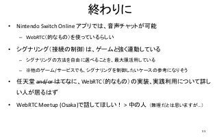 終わりに
• Nintendo Switch Online アプリでは、音声チャットが可能
– WebRTC（的なもの）を使っているらしい
• シグナリング（接続の制御）は、ゲームと強く連動している
– シグナリングの方法を自由に選べることを、最大限活用している
– ※他のゲーム/サービスでも、シグナリングを制御したいケースの参考になりそう
• 任天堂 and/or はてなに、WebRTC（的なもの）の実装、実践利用について詳し
い人が居るはず
• WebRTC Meetup (Osaka)で話してほしい！ > 中の人 （無理だとは思いますが…）
11
 