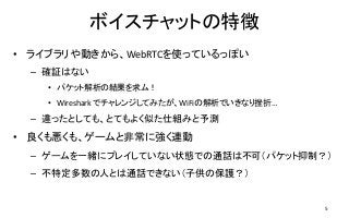 ボイスチャットの特徴
• ライブラリや動きから、WebRTCを使っているっぽい
– 確証はない
• パケット解析の結果を求ム！
• Wireshark でチャレンジしてみたが、WiFiの解析でいきなり挫折…
– 違ったとしても、とてもよく似た仕組みと予測
• 良くも悪くも、ゲームと非常に強く連動
– ゲームを一緒にプレイしていない状態での通話は不可（パケット抑制？）
– 不特定多数の人とは通話できない（子供の保護？）
5
 