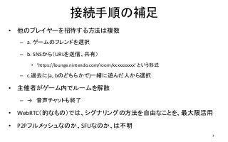 接続手順の補足
• 他のプレイヤーを招待する方法は複数
– a. ゲームのフレンドを選択
– b. SNSから（URLを送信、共有）
• 'https://lounge.nintendo.com/room/xxxxxxxxxx' という形式
– c.過去に(a, bのどちらかで)一緒に遊んだ人から選択
• 主催者がゲーム内でルームを解散
– → 音声チャットも終了
• WebRTC（的なもの）では、シグナリングの方法を自由なことを、最大限活用
• P2Pフルメッシュなのか、SFUなのか、は不明
7
 