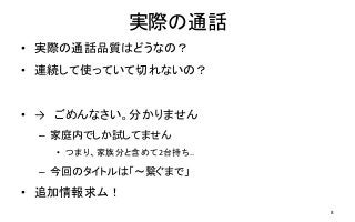 実際の通話
• 実際の通話品質はどうなの？
• 連続して使っていて切れないの？
• → ごめんなさい。分かりません
– 家庭内でしか試してません
• つまり、家族分と含めて2台持ち..
– 今回のタイトルは「～繋ぐまで」
• 追加情報求ム！
8
 