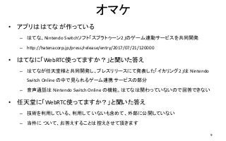 オマケ
• アプリは はてな が作っている
– はてな、Nintendo Switchソフト「スプラトゥーン2」のゲーム連動サービスを共同開発
– http://hatenacorp.jp/press/release/entry/2017/07/21/120000
• はてなに「WebRTC使ってますか？」と聞いた答え
– はてなが任天堂様と共同開発し、プレスリリースにて発表した「イカリング2」は Nintendo
Switch Online の中で見られるゲーム連携サービスの部分
– 音声通話は Nintendo Switch Online の機能。はてなは関わっていないので回答できない
• 任天堂に「WebRTC使ってますか？」と聞いた答え
– 技術を利用している、利用して いないも含めて、外部に公開していない
– 当件に ついて、お答えすることは控えさせて頂きます
9
 