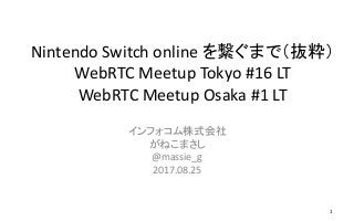 Nintendo Switch online を繋ぐまで（抜粋）
WebRTC Meetup Tokyo #16 LT
WebRTC Meetup Osaka #1 LT
インフォコム株式会社
がねこまさし
@massie_g
2017.08.25
1
 