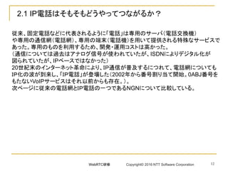 12
2.1 IP電話はそもそもどうやってつながるか？
従来、固定電話などに代表されるように「電話」は専用のサーバ（電話交換機）
や専用の通信網（電話網）、専用の端末（電話機）を用いて提供される特殊なサービスで
あった。専用のものを利用するため、開発・運用コストは高かった。
（通信については過去はアナログ信号が使われていたが、ISDNによりデジタル化が
図られていたが、IPベースではなかった）
20世紀末のインターネット革命により、ＩＰ通信が普及するにつれて、電話網についても
ＩＰ化の波が到来し、「ＩＰ電話」が登場した（2002年から番号割り当て開始。0ABJ番号を
もたないVoIPサービスはそれ以前からも存在。）。
次ページに従来の電話網とＩＰ電話の一つであるNGNについて比較している。
WebRTC研修 Copyright© 2016 NTT Software Corporation
 