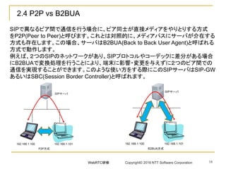 2.4 P2P vs B2BUA
SIPで異なるピア間で通信を行う場合に、ピア同士が直接メディアをやりとりする方式
をP2P(Peer to Peer)と呼びます。これとは対照的に、メディアパスにサーバが介在する
方式も存在します。この場合、サーバはB2BUA(Back to Back User Agent)と呼ばれる
方式で動作します。
例えば、２つのSIPのネットワークがあり、SIPプロトコルやコーデックに差分がある場合
にB2BUAで変換処理を行うことにより、端末に影響・変更を与えずに２つのピア間での
通信を実現することができます。このような使い方をする際にこのSIPサーバはSIP-GW
あるいはSBC(Session Border Controller)と呼ばれます。
18WebRTC研修 Copyright© 2016 NTT Software Corporation
 