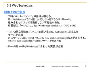 29
・プロトコルバージョンにより仕様が異なる。
特にWebSocketドラフト版に対応しているブラウザ・サーバは
組み合わせによっては動作しない可能性がある。
※最新のバージョンは、Sec-WebSocket-Version:13 （RFC 6455）
・HTTPと異なる独自プロトコルを用いるため、WebSocketに対応した
サーバが必要
対応サーバには、Tomct 7.0、Jetty 8.0、socket.io(node.js)などが存在する。
※Server-Sent Eventsは既存のHTTPサーバが利用可能
・サーバ側コードもWebSocketに合わせた実装が必要
利用上の注意点
3.3 WebSocket（続き）
WebRTC研修 Copyright© 2016 NTT Software Corporation
 